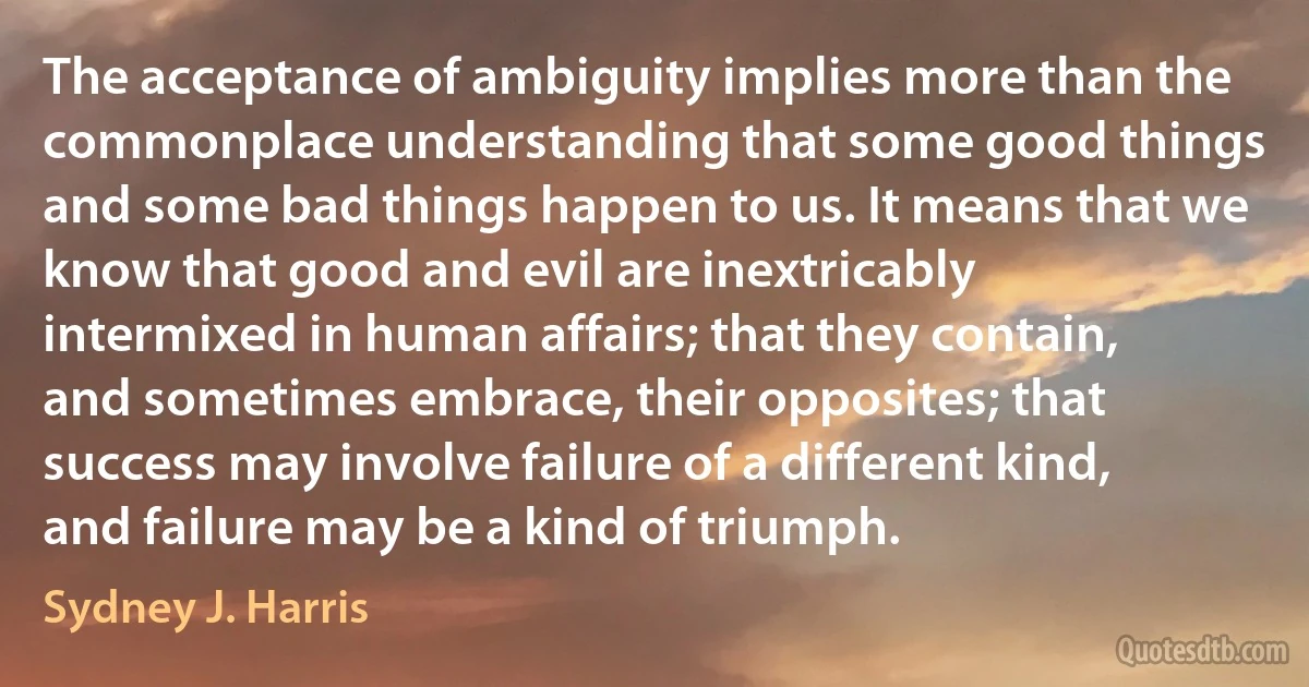 The acceptance of ambiguity implies more than the commonplace understanding that some good things and some bad things happen to us. It means that we know that good and evil are inextricably intermixed in human affairs; that they contain, and sometimes embrace, their opposites; that success may involve failure of a different kind, and failure may be a kind of triumph. (Sydney J. Harris)