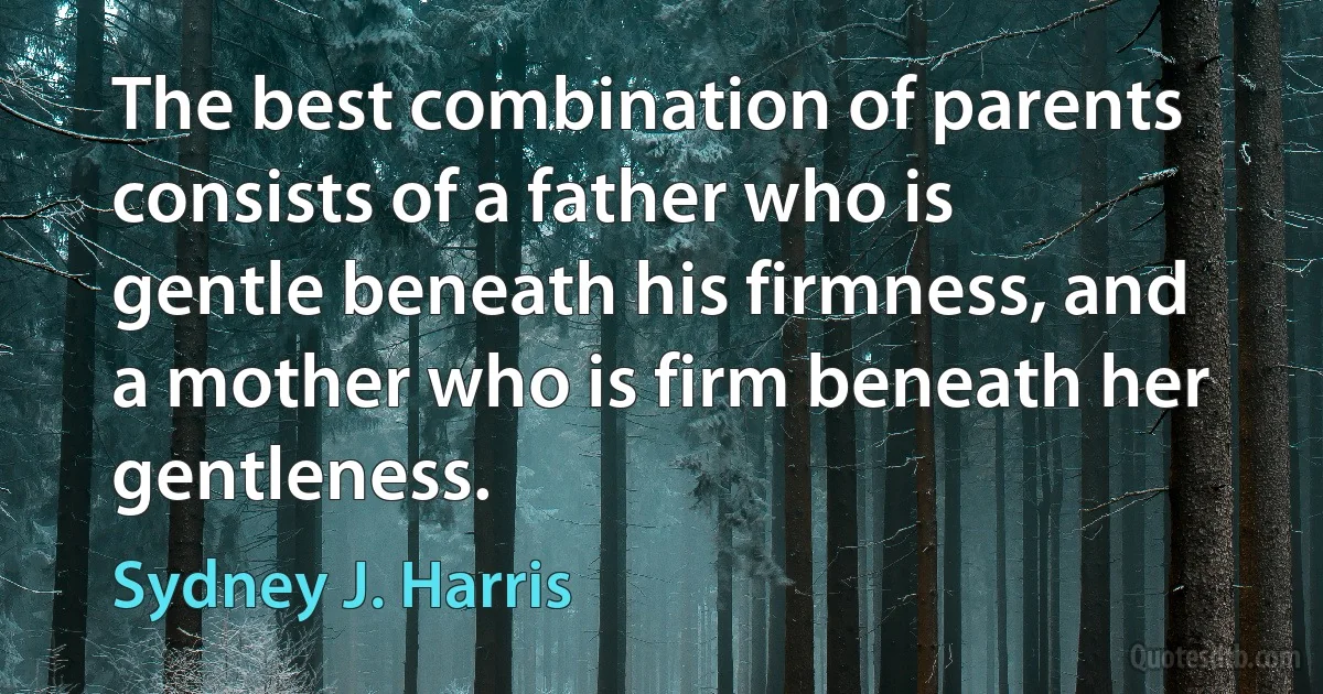 The best combination of parents consists of a father who is gentle beneath his firmness, and a mother who is firm beneath her gentleness. (Sydney J. Harris)