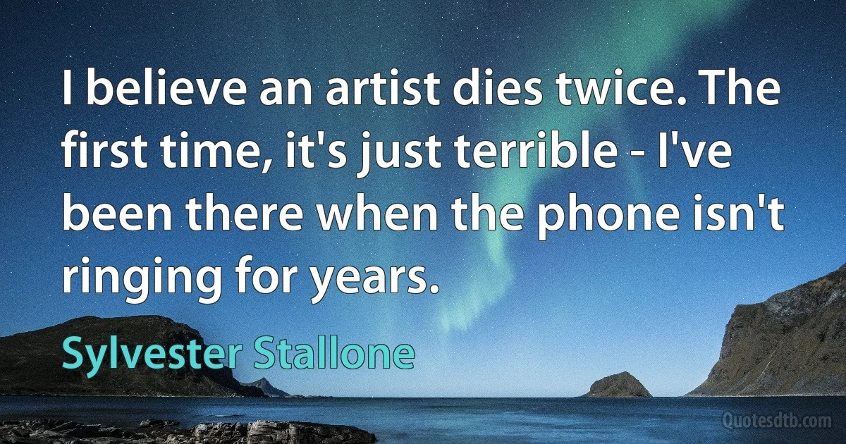 I believe an artist dies twice. The first time, it's just terrible - I've been there when the phone isn't ringing for years. (Sylvester Stallone)