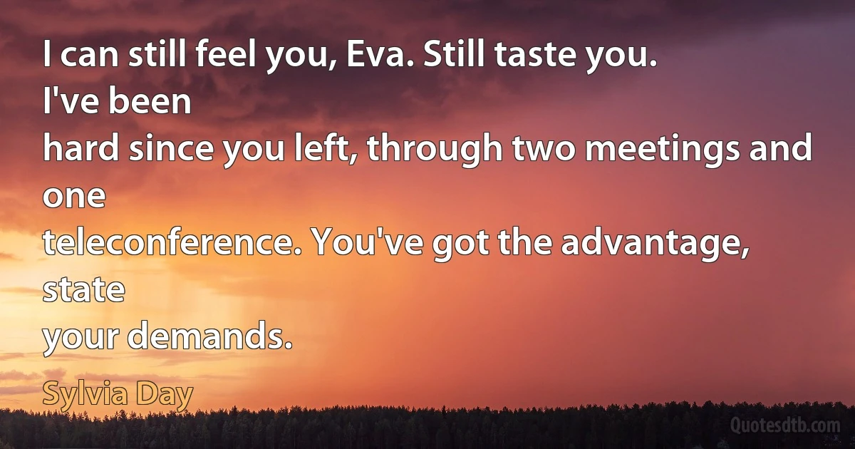 I can still feel you, Eva. Still taste you. I've been
hard since you left, through two meetings and one
teleconference. You've got the advantage, state
your demands. (Sylvia Day)