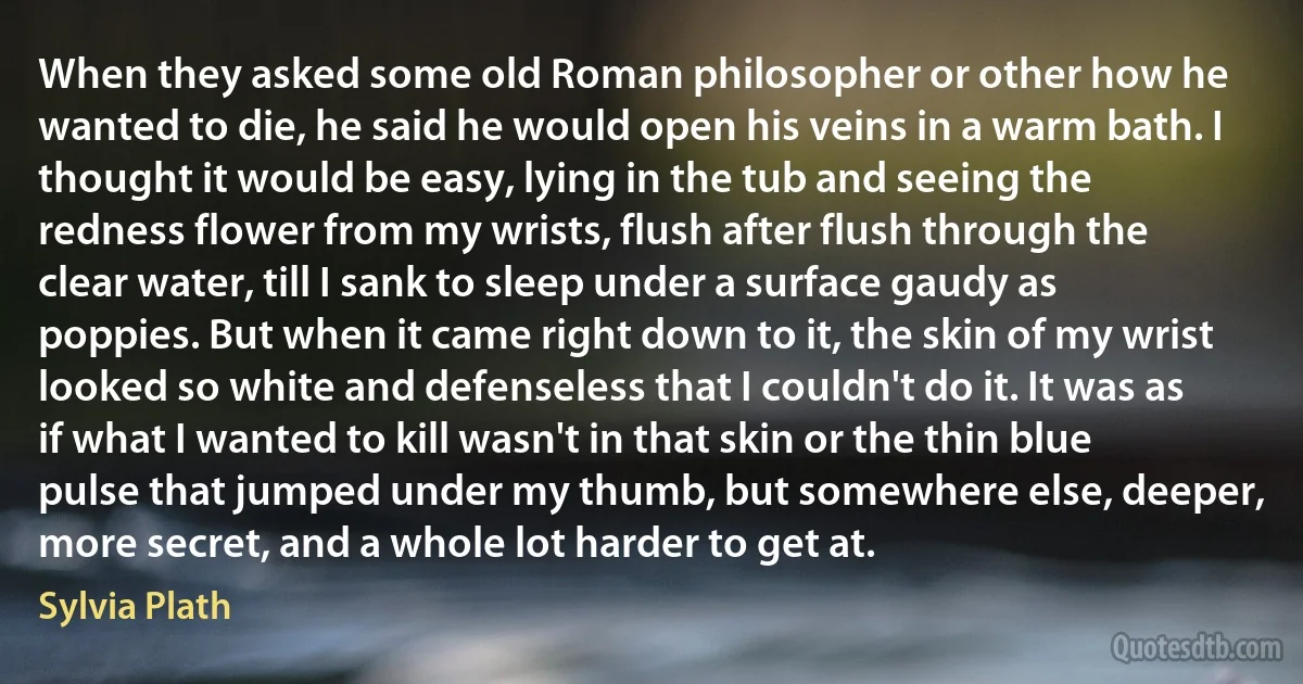 When they asked some old Roman philosopher or other how he wanted to die, he said he would open his veins in a warm bath. I thought it would be easy, lying in the tub and seeing the redness flower from my wrists, flush after flush through the clear water, till I sank to sleep under a surface gaudy as poppies. But when it came right down to it, the skin of my wrist looked so white and defenseless that I couldn't do it. It was as if what I wanted to kill wasn't in that skin or the thin blue pulse that jumped under my thumb, but somewhere else, deeper, more secret, and a whole lot harder to get at. (Sylvia Plath)