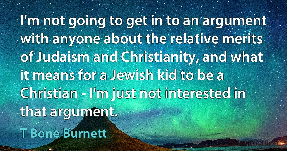 I'm not going to get in to an argument with anyone about the relative merits of Judaism and Christianity, and what it means for a Jewish kid to be a Christian - I'm just not interested in that argument. (T Bone Burnett)