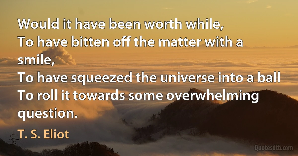 Would it have been worth while,
To have bitten off the matter with a smile,
To have squeezed the universe into a ball
To roll it towards some overwhelming question. (T. S. Eliot)