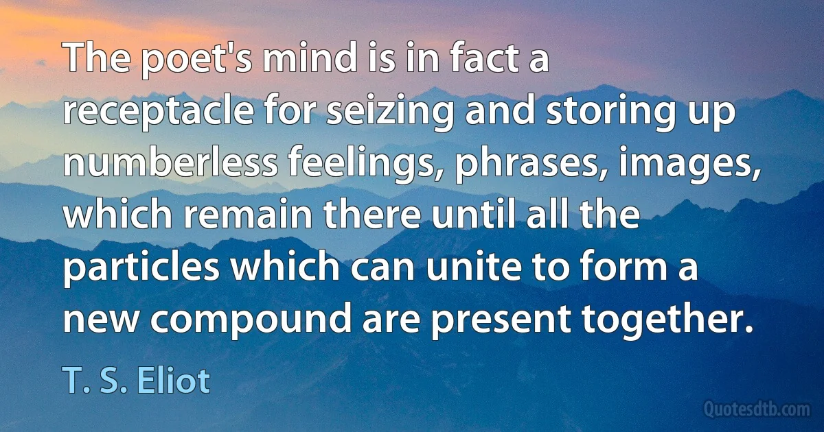 The poet's mind is in fact a receptacle for seizing and storing up numberless feelings, phrases, images, which remain there until all the particles which can unite to form a new compound are present together. (T. S. Eliot)