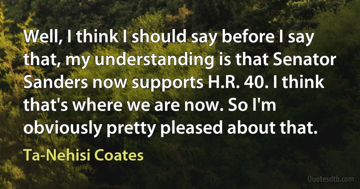 Well, I think I should say before I say that, my understanding is that Senator Sanders now supports H.R. 40. I think that's where we are now. So I'm obviously pretty pleased about that. (Ta-Nehisi Coates)