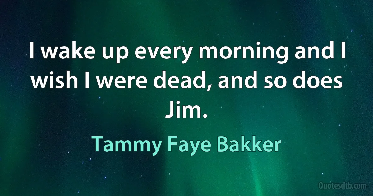 I wake up every morning and I wish I were dead, and so does Jim. (Tammy Faye Bakker)