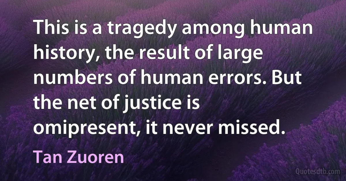 This is a tragedy among human history, the result of large numbers of human errors. But the net of justice is omipresent, it never missed. (Tan Zuoren)