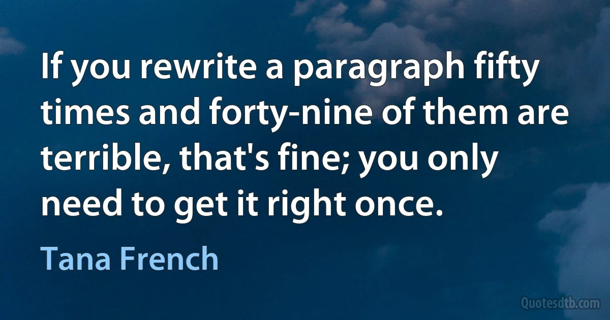 If you rewrite a paragraph fifty times and forty-nine of them are terrible, that's fine; you only need to get it right once. (Tana French)