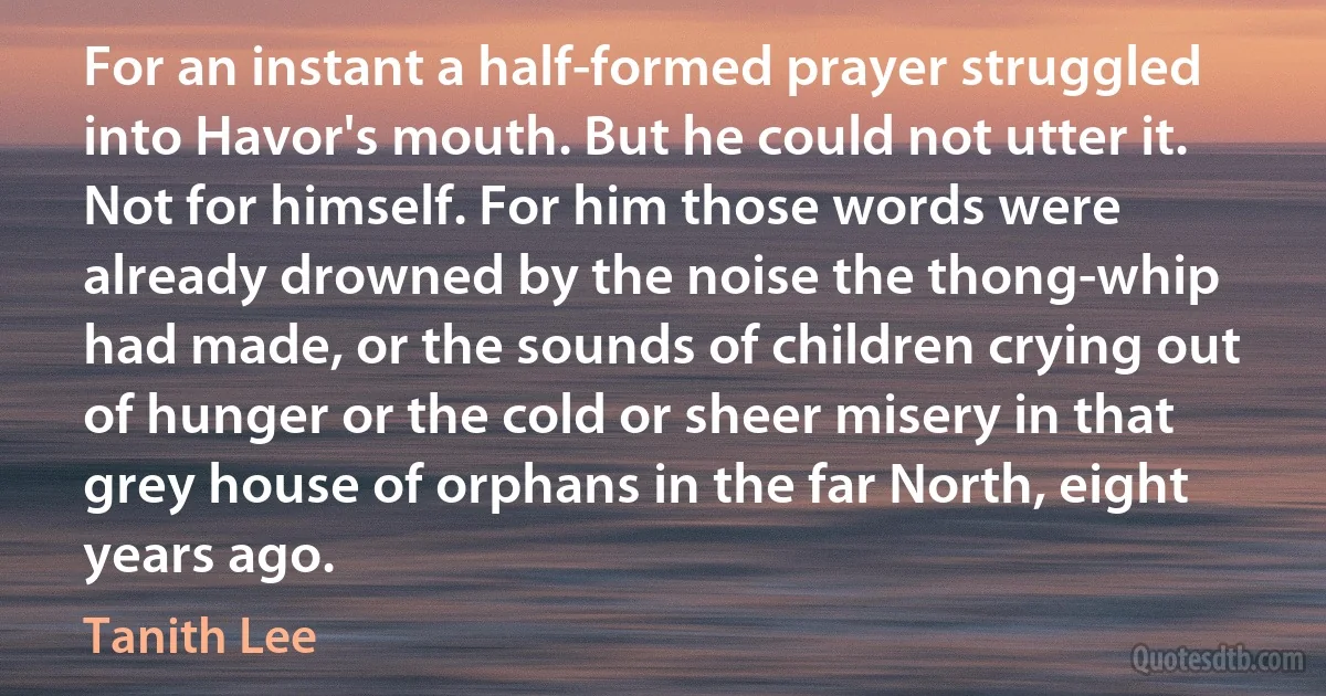 For an instant a half-formed prayer struggled into Havor's mouth. But he could not utter it. Not for himself. For him those words were already drowned by the noise the thong-whip had made, or the sounds of children crying out of hunger or the cold or sheer misery in that grey house of orphans in the far North, eight years ago. (Tanith Lee)