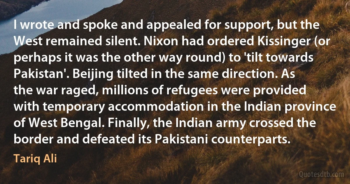 I wrote and spoke and appealed for support, but the West remained silent. Nixon had ordered Kissinger (or perhaps it was the other way round) to 'tilt towards Pakistan'. Beijing tilted in the same direction. As the war raged, millions of refugees were provided with temporary accommodation in the Indian province of West Bengal. Finally, the Indian army crossed the border and defeated its Pakistani counterparts. (Tariq Ali)