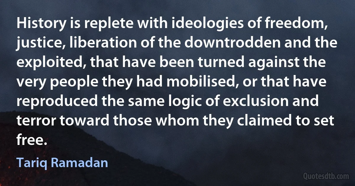 History is replete with ideologies of freedom, justice, liberation of the downtrodden and the exploited, that have been turned against the very people they had mobilised, or that have reproduced the same logic of exclusion and terror toward those whom they claimed to set free. (Tariq Ramadan)