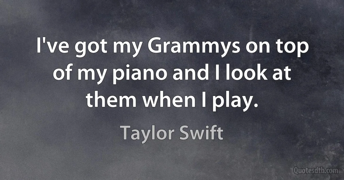 I've got my Grammys on top of my piano and I look at them when I play. (Taylor Swift)