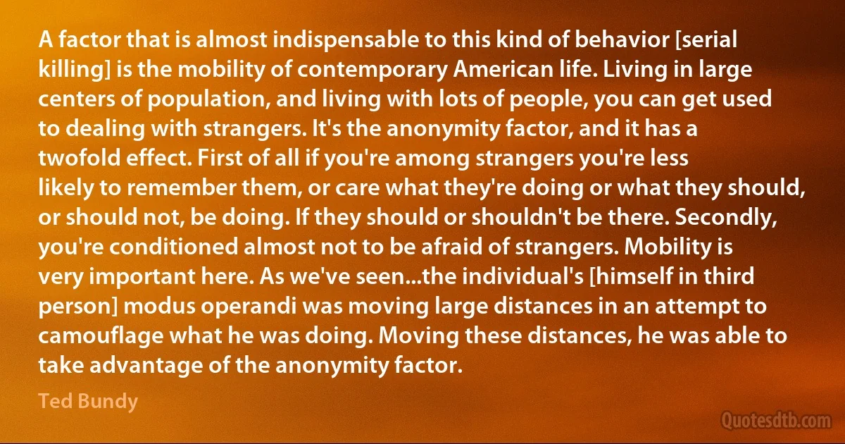 A factor that is almost indispensable to this kind of behavior [serial killing] is the mobility of contemporary American life. Living in large centers of population, and living with lots of people, you can get used to dealing with strangers. It's the anonymity factor, and it has a twofold effect. First of all if you're among strangers you're less likely to remember them, or care what they're doing or what they should, or should not, be doing. If they should or shouldn't be there. Secondly, you're conditioned almost not to be afraid of strangers. Mobility is very important here. As we've seen...the individual's [himself in third person] modus operandi was moving large distances in an attempt to camouflage what he was doing. Moving these distances, he was able to take advantage of the anonymity factor. (Ted Bundy)