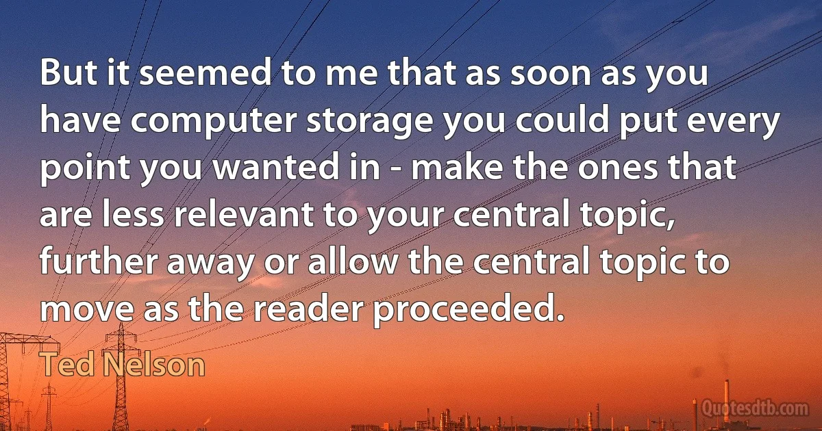 But it seemed to me that as soon as you have computer storage you could put every point you wanted in - make the ones that are less relevant to your central topic, further away or allow the central topic to move as the reader proceeded. (Ted Nelson)