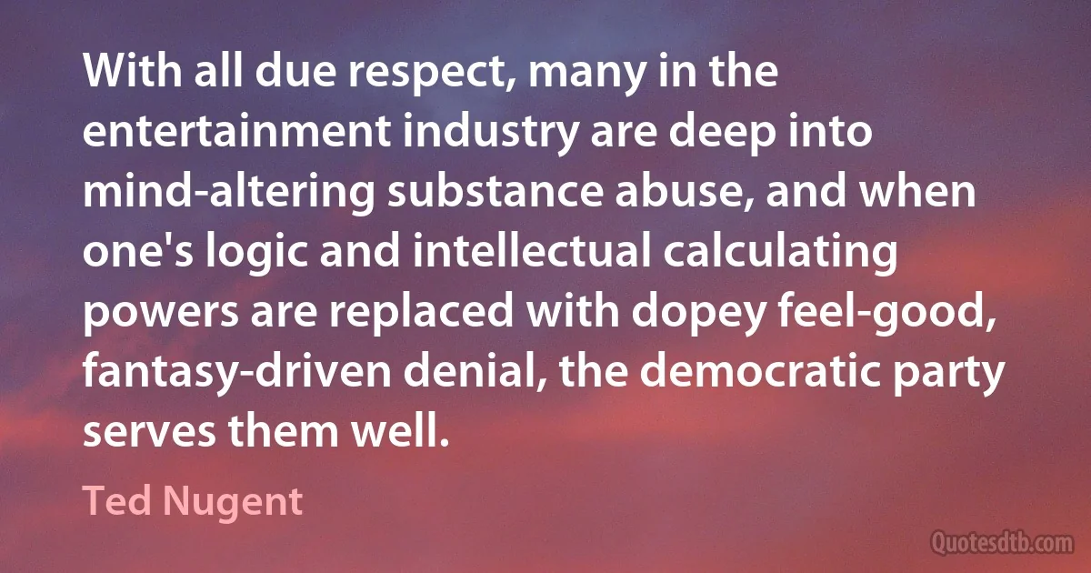 With all due respect, many in the entertainment industry are deep into mind-altering substance abuse, and when one's logic and intellectual calculating powers are replaced with dopey feel-good, fantasy-driven denial, the democratic party serves them well. (Ted Nugent)