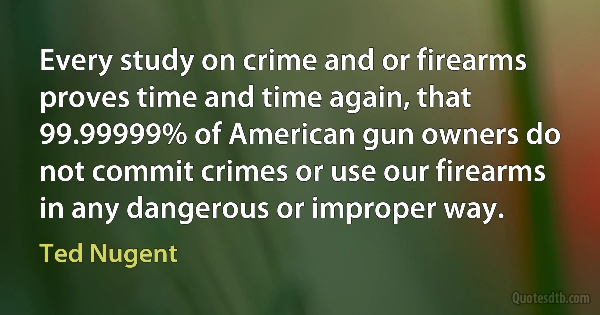 Every study on crime and or firearms proves time and time again, that 99.99999% of American gun owners do not commit crimes or use our firearms in any dangerous or improper way. (Ted Nugent)