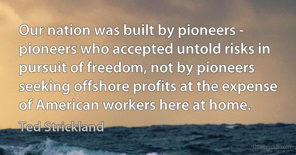 Our nation was built by pioneers - pioneers who accepted untold risks in pursuit of freedom, not by pioneers seeking offshore profits at the expense of American workers here at home. (Ted Strickland)