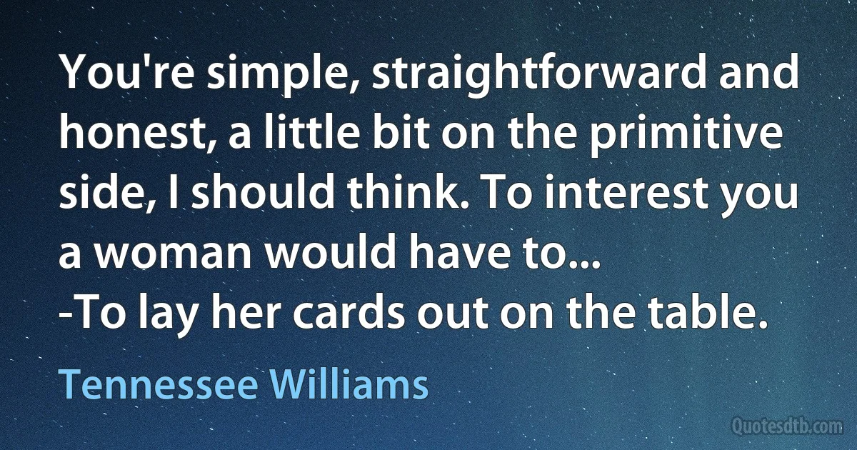 You're simple, straightforward and honest, a little bit on the primitive side, I should think. To interest you a woman would have to...
-To lay her cards out on the table. (Tennessee Williams)