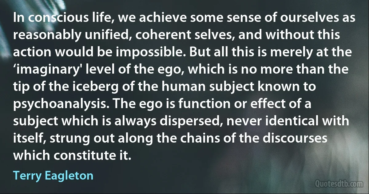 In conscious life, we achieve some sense of ourselves as reasonably unified, coherent selves, and without this action would be impossible. But all this is merely at the ‘imaginary' level of the ego, which is no more than the tip of the iceberg of the human subject known to psychoanalysis. The ego is function or effect of a subject which is always dispersed, never identical with itself, strung out along the chains of the discourses which constitute it. (Terry Eagleton)