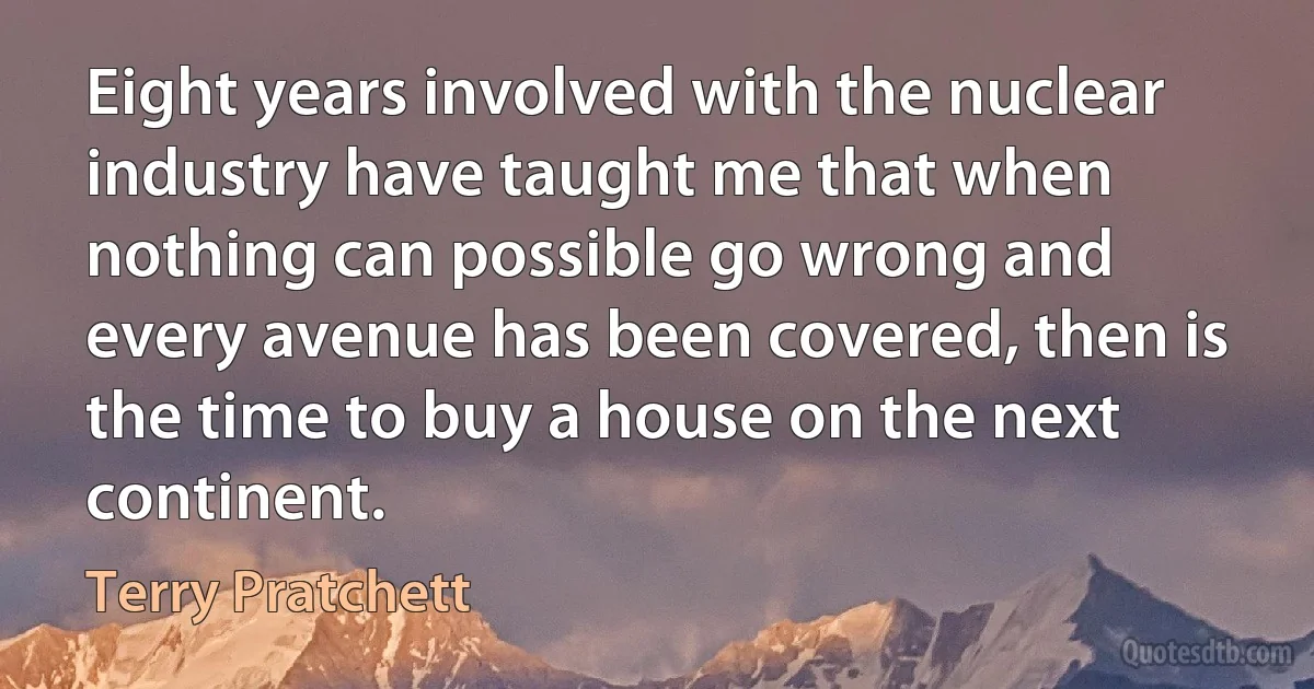 Eight years involved with the nuclear industry have taught me that when nothing can possible go wrong and every avenue has been covered, then is the time to buy a house on the next continent. (Terry Pratchett)