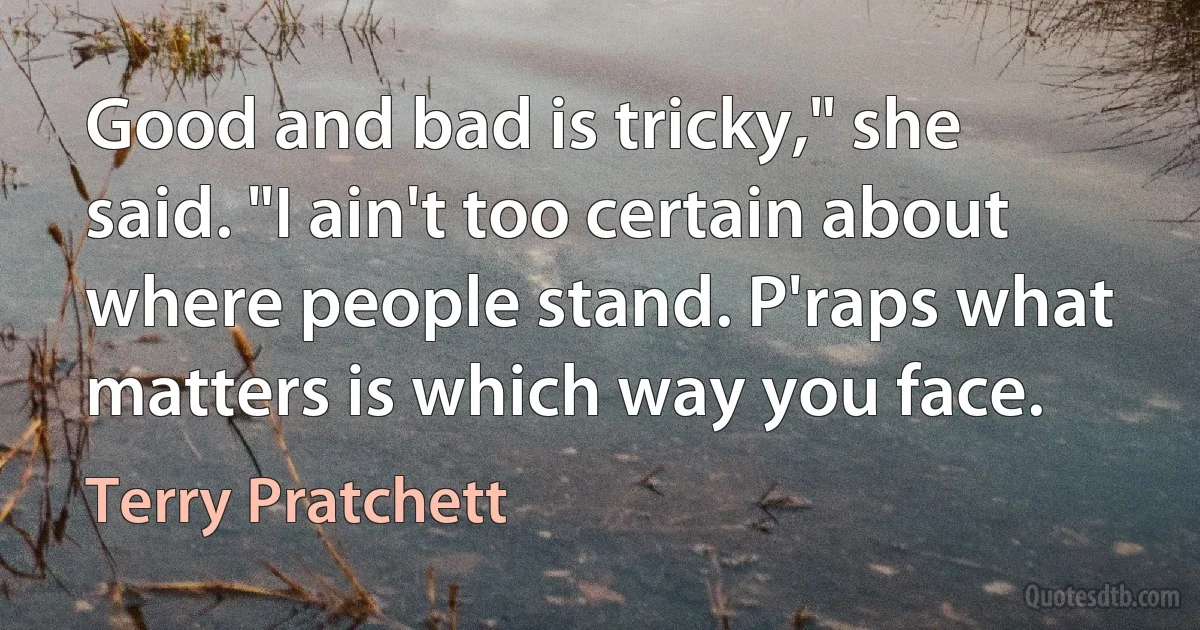 Good and bad is tricky," she said. "I ain't too certain about where people stand. P'raps what matters is which way you face. (Terry Pratchett)