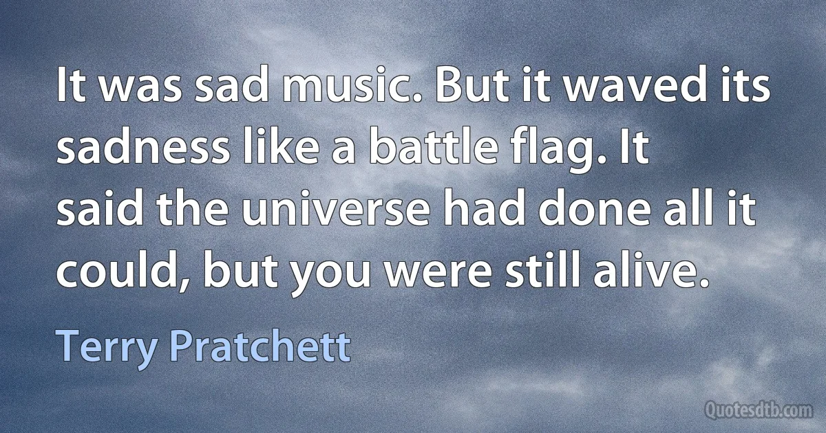 It was sad music. But it waved its sadness like a battle flag. It said the universe had done all it could, but you were still alive. (Terry Pratchett)