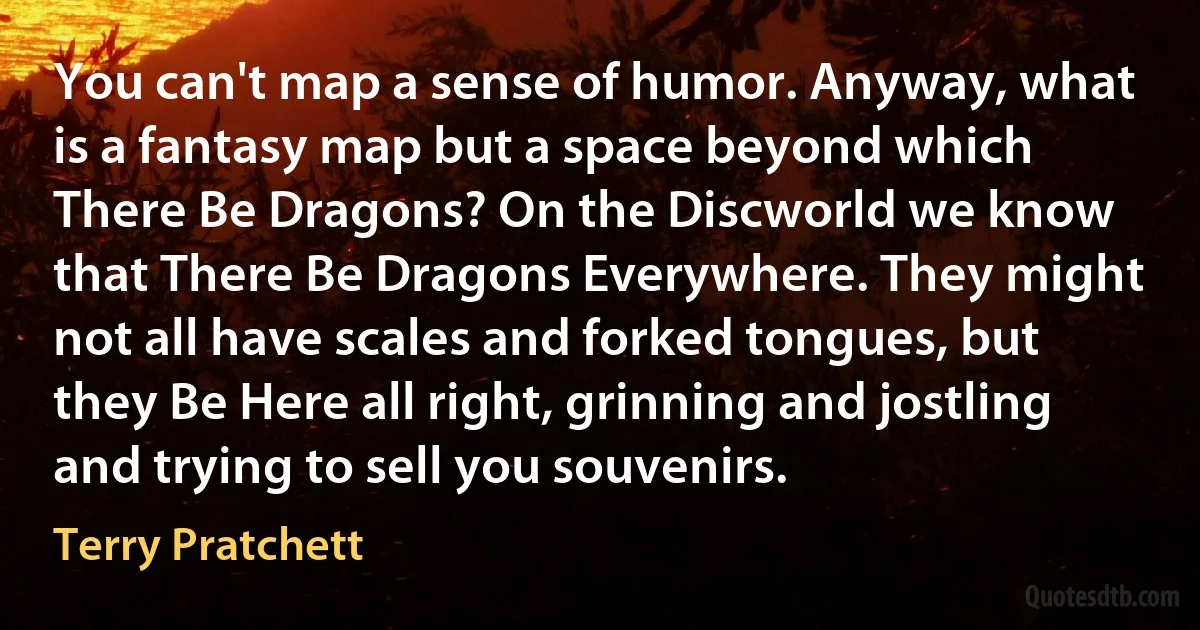 You can't map a sense of humor. Anyway, what is a fantasy map but a space beyond which There Be Dragons? On the Discworld we know that There Be Dragons Everywhere. They might not all have scales and forked tongues, but they Be Here all right, grinning and jostling and trying to sell you souvenirs. (Terry Pratchett)