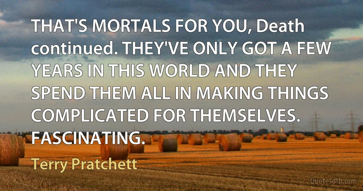 THAT'S MORTALS FOR YOU, Death continued. THEY'VE ONLY GOT A FEW YEARS IN THIS WORLD AND THEY SPEND THEM ALL IN MAKING THINGS COMPLICATED FOR THEMSELVES. FASCINATING. (Terry Pratchett)