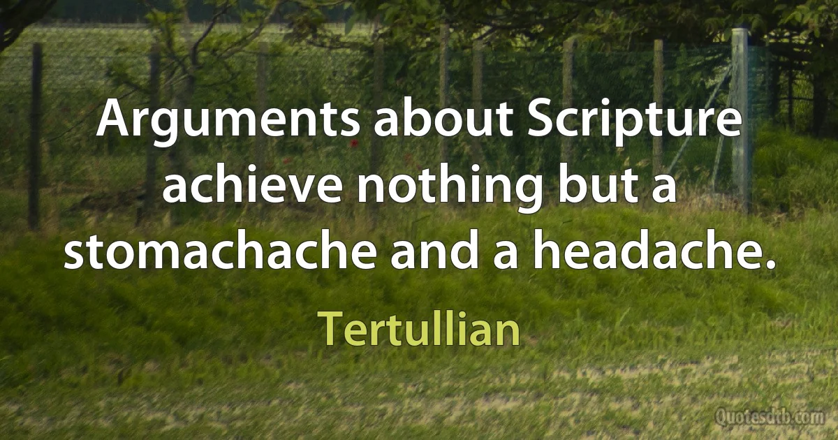 Arguments about Scripture achieve nothing but a stomachache and a headache. (Tertullian)