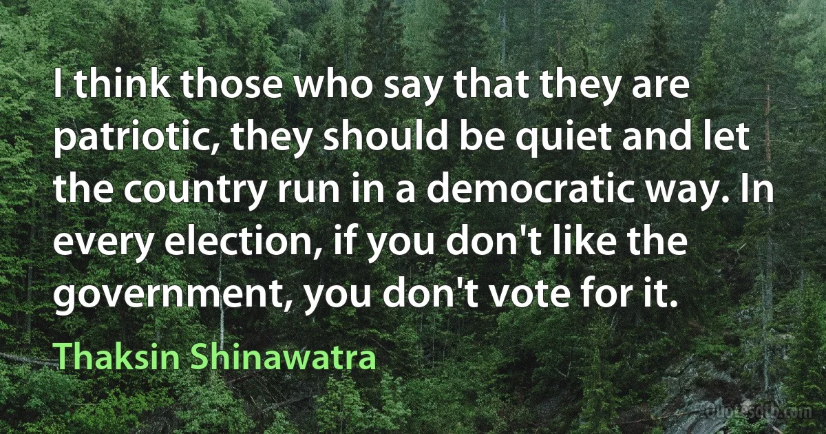 I think those who say that they are patriotic, they should be quiet and let the country run in a democratic way. In every election, if you don't like the government, you don't vote for it. (Thaksin Shinawatra)