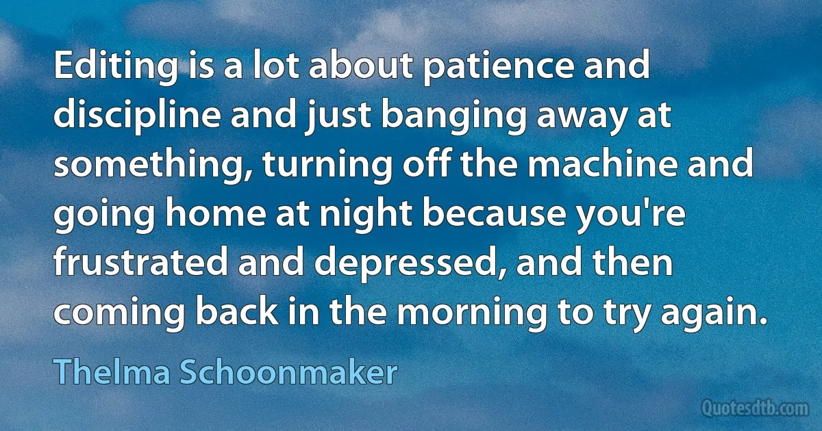 Editing is a lot about patience and discipline and just banging away at something, turning off the machine and going home at night because you're frustrated and depressed, and then coming back in the morning to try again. (Thelma Schoonmaker)