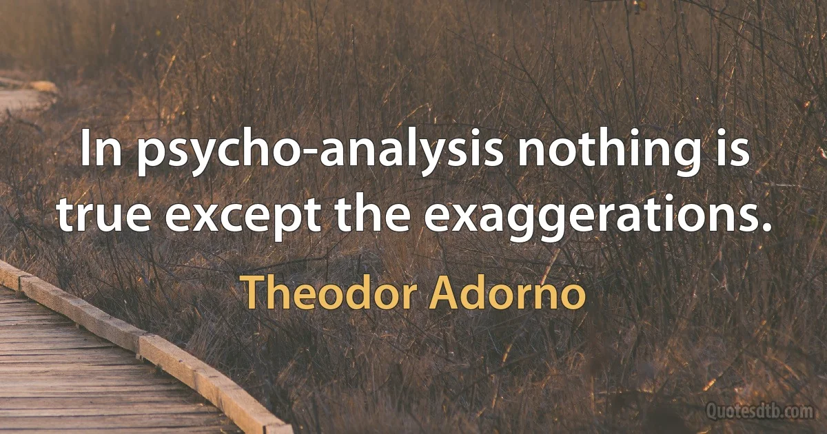 In psycho-analysis nothing is true except the exaggerations. (Theodor Adorno)