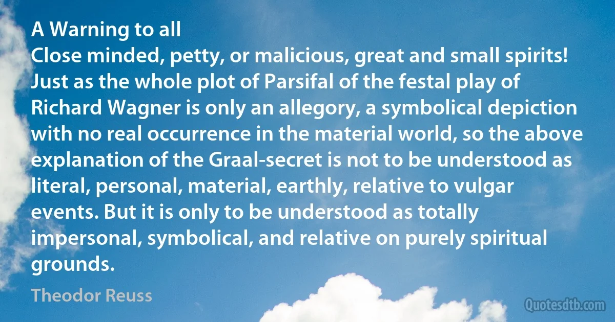 A Warning to all
Close minded, petty, or malicious, great and small spirits! Just as the whole plot of Parsifal of the festal play of Richard Wagner is only an allegory, a symbolical depiction with no real occurrence in the material world, so the above explanation of the Graal-secret is not to be understood as literal, personal, material, earthly, relative to vulgar events. But it is only to be understood as totally impersonal, symbolical, and relative on purely spiritual grounds. (Theodor Reuss)