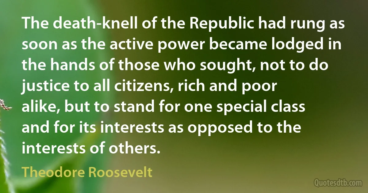 The death-knell of the Republic had rung as soon as the active power became lodged in the hands of those who sought, not to do justice to all citizens, rich and poor alike, but to stand for one special class and for its interests as opposed to the interests of others. (Theodore Roosevelt)