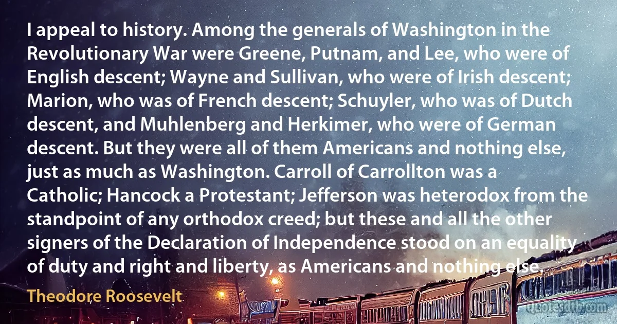 I appeal to history. Among the generals of Washington in the Revolutionary War were Greene, Putnam, and Lee, who were of English descent; Wayne and Sullivan, who were of Irish descent; Marion, who was of French descent; Schuyler, who was of Dutch descent, and Muhlenberg and Herkimer, who were of German descent. But they were all of them Americans and nothing else, just as much as Washington. Carroll of Carrollton was a Catholic; Hancock a Protestant; Jefferson was heterodox from the standpoint of any orthodox creed; but these and all the other signers of the Declaration of Independence stood on an equality of duty and right and liberty, as Americans and nothing else. (Theodore Roosevelt)