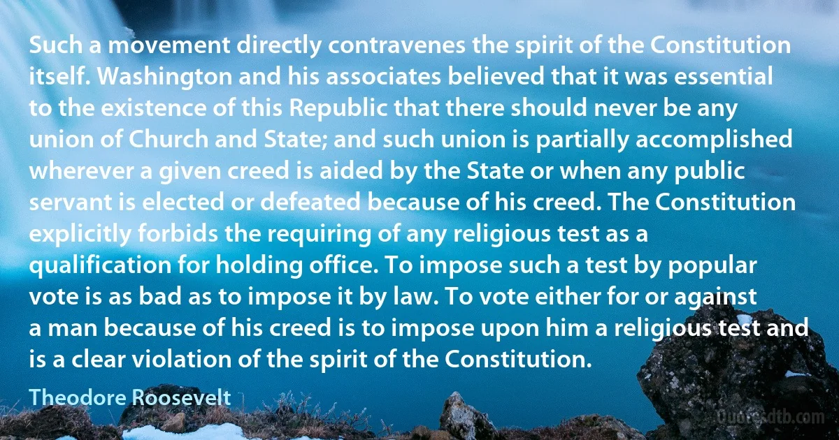 Such a movement directly contravenes the spirit of the Constitution itself. Washington and his associates believed that it was essential to the existence of this Republic that there should never be any union of Church and State; and such union is partially accomplished wherever a given creed is aided by the State or when any public servant is elected or defeated because of his creed. The Constitution explicitly forbids the requiring of any religious test as a qualification for holding office. To impose such a test by popular vote is as bad as to impose it by law. To vote either for or against a man because of his creed is to impose upon him a religious test and is a clear violation of the spirit of the Constitution. (Theodore Roosevelt)