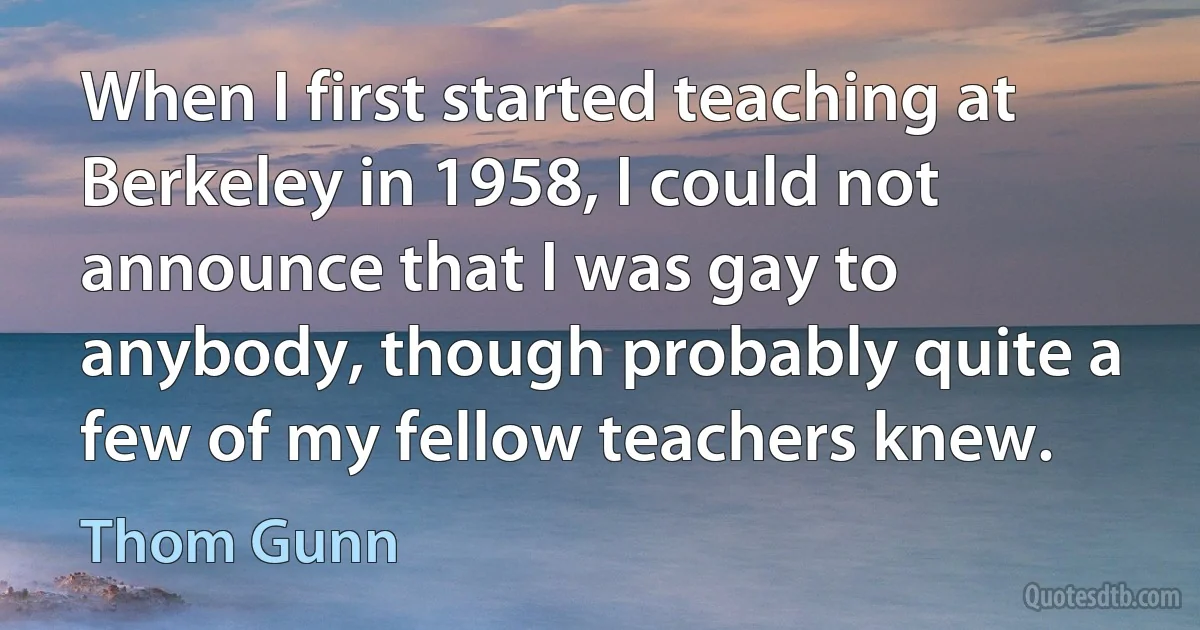 When I first started teaching at Berkeley in 1958, I could not announce that I was gay to anybody, though probably quite a few of my fellow teachers knew. (Thom Gunn)