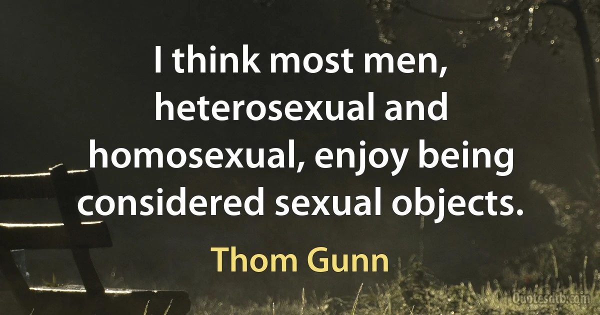 I think most men, heterosexual and homosexual, enjoy being considered sexual objects. (Thom Gunn)