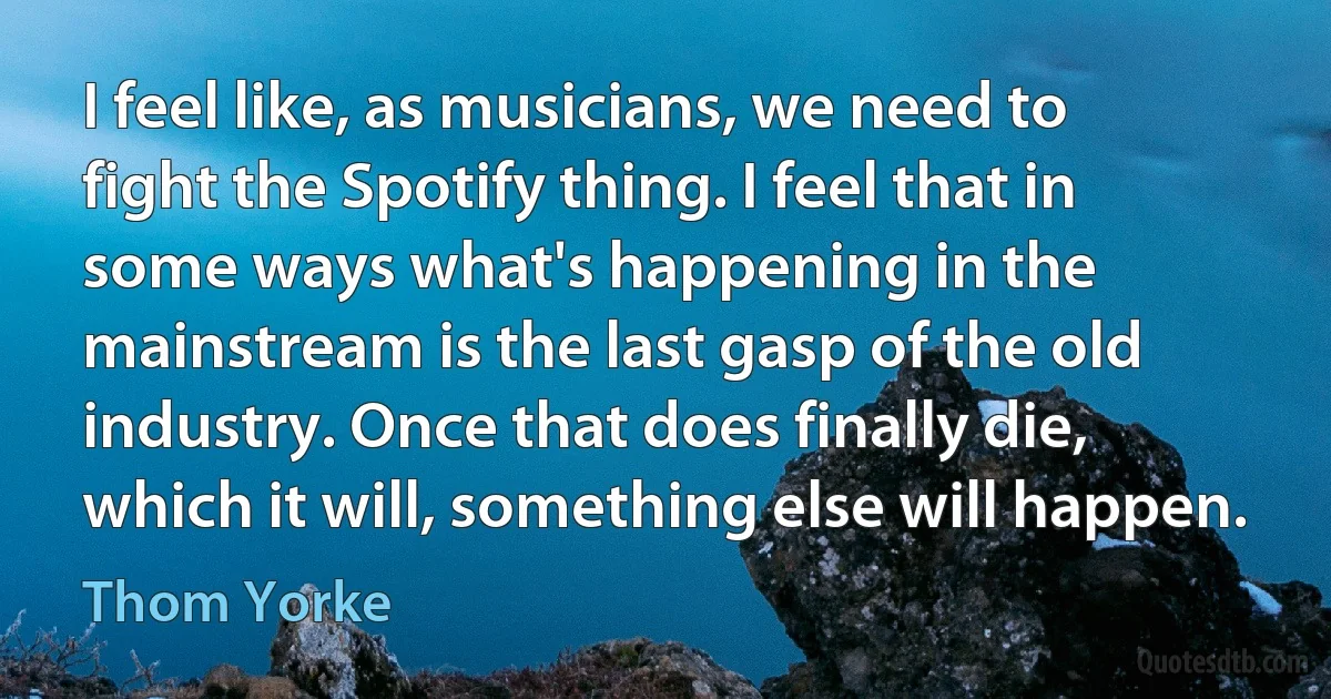 I feel like, as musicians, we need to fight the Spotify thing. I feel that in some ways what's happening in the mainstream is the last gasp of the old industry. Once that does finally die, which it will, something else will happen. (Thom Yorke)