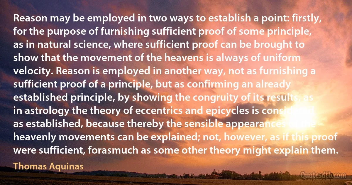 Reason may be employed in two ways to establish a point: firstly, for the purpose of furnishing sufficient proof of some principle, as in natural science, where sufficient proof can be brought to show that the movement of the heavens is always of uniform velocity. Reason is employed in another way, not as furnishing a sufficient proof of a principle, but as confirming an already established principle, by showing the congruity of its results, as in astrology the theory of eccentrics and epicycles is considered as established, because thereby the sensible appearances of the heavenly movements can be explained; not, however, as if this proof were sufficient, forasmuch as some other theory might explain them. (Thomas Aquinas)