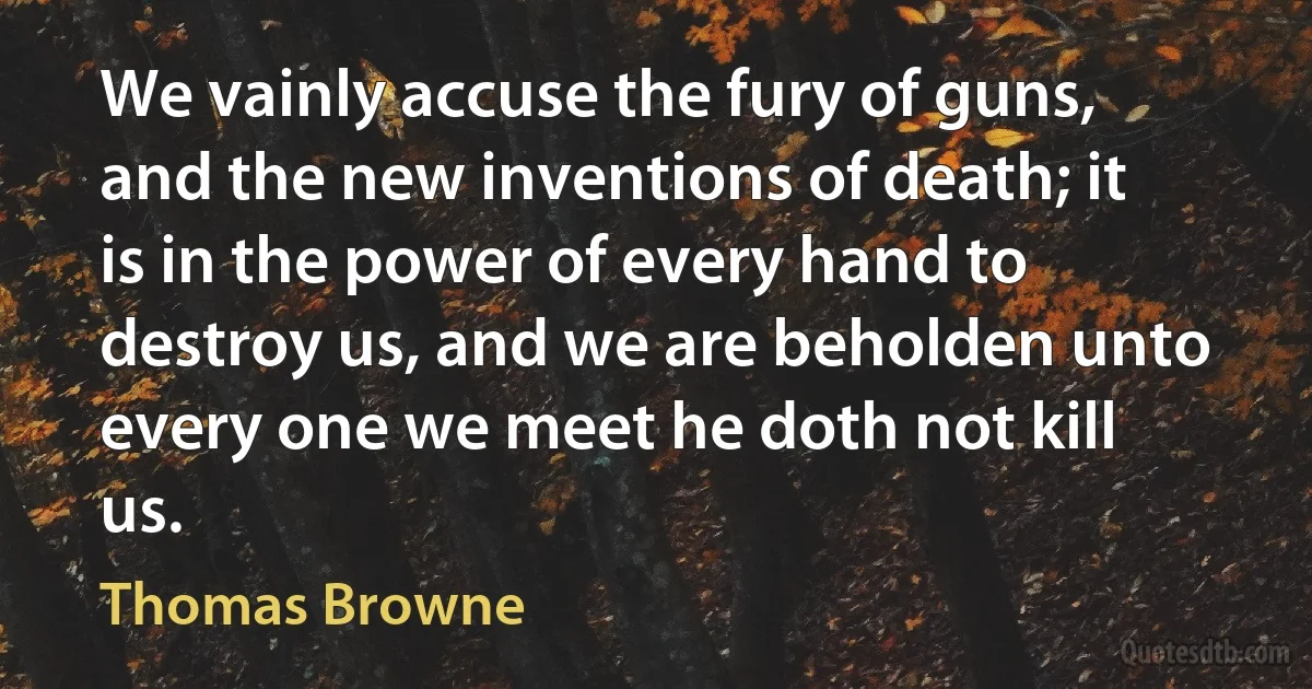 We vainly accuse the fury of guns, and the new inventions of death; it is in the power of every hand to destroy us, and we are beholden unto every one we meet he doth not kill us. (Thomas Browne)