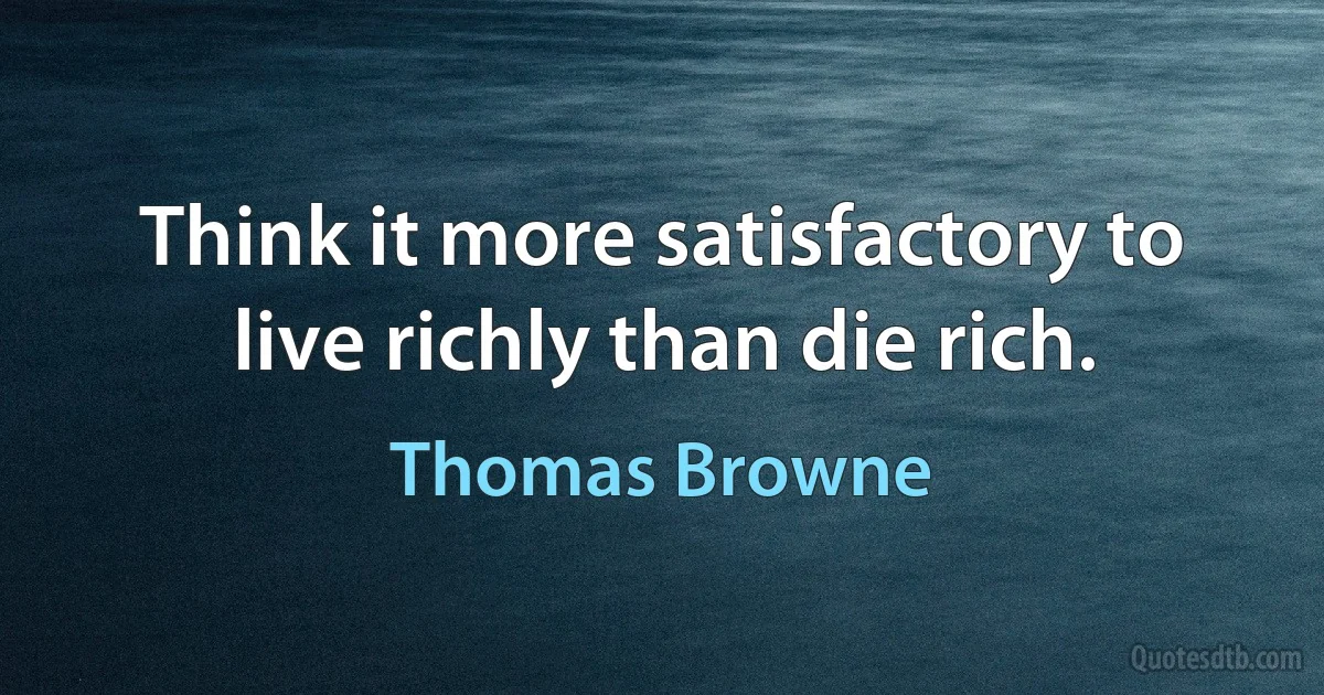 Think it more satisfactory to live richly than die rich. (Thomas Browne)