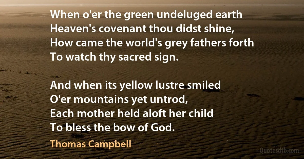 When o'er the green undeluged earth
Heaven's covenant thou didst shine,
How came the world's grey fathers forth
To watch thy sacred sign.

And when its yellow lustre smiled
O'er mountains yet untrod,
Each mother held aloft her child
To bless the bow of God. (Thomas Campbell)