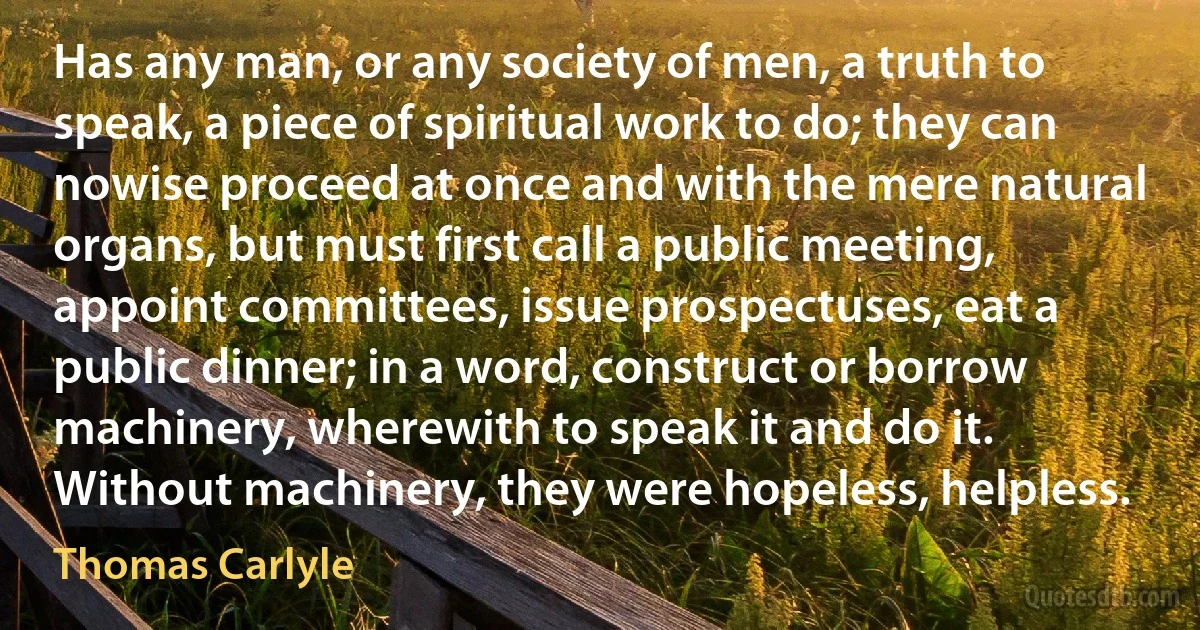 Has any man, or any society of men, a truth to speak, a piece of spiritual work to do; they can nowise proceed at once and with the mere natural organs, but must first call a public meeting, appoint committees, issue prospectuses, eat a public dinner; in a word, construct or borrow machinery, wherewith to speak it and do it. Without machinery, they were hopeless, helpless. (Thomas Carlyle)