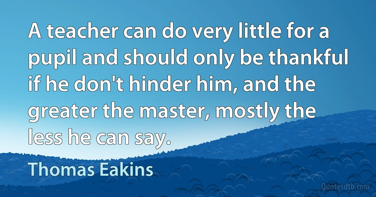 A teacher can do very little for a pupil and should only be thankful if he don't hinder him, and the greater the master, mostly the less he can say. (Thomas Eakins)