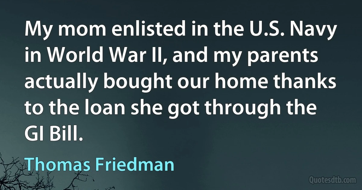 My mom enlisted in the U.S. Navy in World War II, and my parents actually bought our home thanks to the loan she got through the GI Bill. (Thomas Friedman)