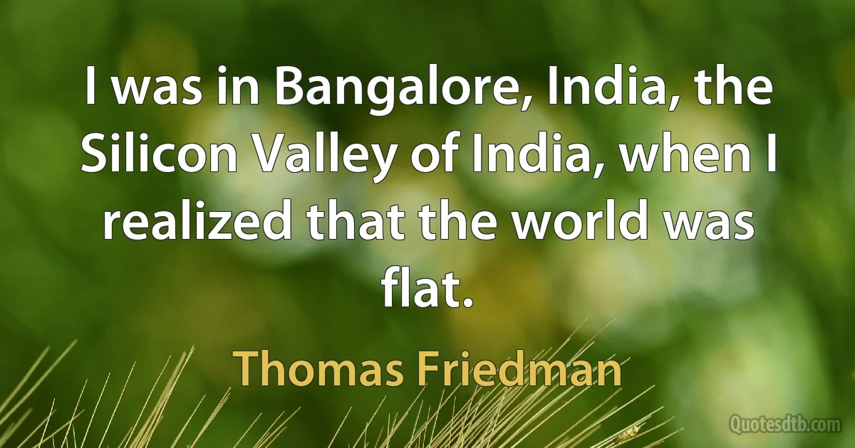 I was in Bangalore, India, the Silicon Valley of India, when I realized that the world was flat. (Thomas Friedman)