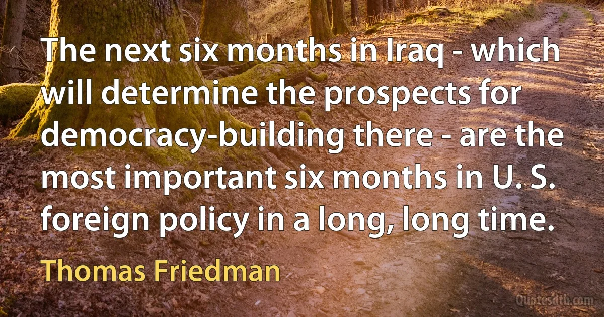 The next six months in Iraq - which will determine the prospects for democracy-building there - are the most important six months in U. S. foreign policy in a long, long time. (Thomas Friedman)