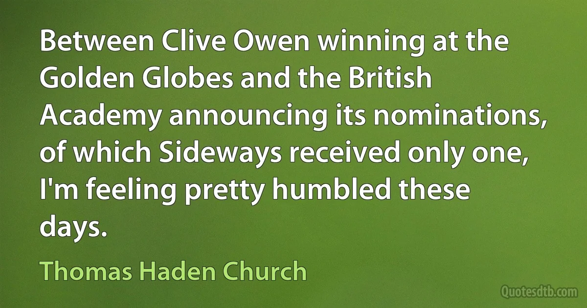 Between Clive Owen winning at the Golden Globes and the British Academy announcing its nominations, of which Sideways received only one, I'm feeling pretty humbled these days. (Thomas Haden Church)