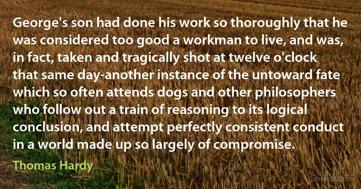 George's son had done his work so thoroughly that he was considered too good a workman to live, and was, in fact, taken and tragically shot at twelve o'clock that same day-another instance of the untoward fate which so often attends dogs and other philosophers who follow out a train of reasoning to its logical conclusion, and attempt perfectly consistent conduct in a world made up so largely of compromise. (Thomas Hardy)